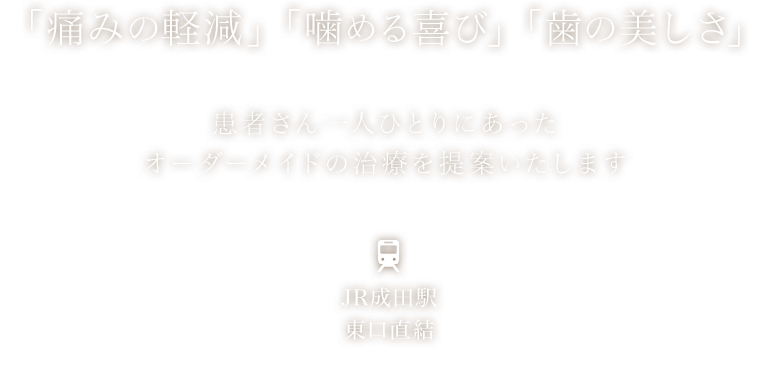 「痛みの軽減」「噛める喜び」「歯の美しさ」　患者さん一人ひとりにあったオーダーメイドの治療を提案いたします　JR成田駅東口直結
